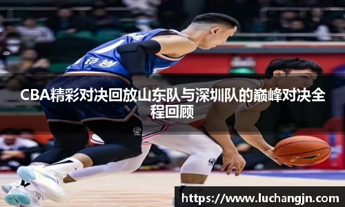 CBA精彩对决回放山东队与深圳队的巅峰对决全程回顾